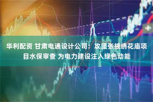 华利配资 甘肃电通设计公司：攻坚张掖绣花庙项目水保审查 为电力建设注入绿色动能
