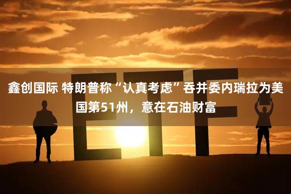 鑫创国际 特朗普称“认真考虑”吞并委内瑞拉为美国第51州，意在石油财富