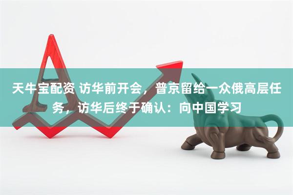 天牛宝配资 访华前开会，普京留给一众俄高层任务，访华后终于确认：向中国学习