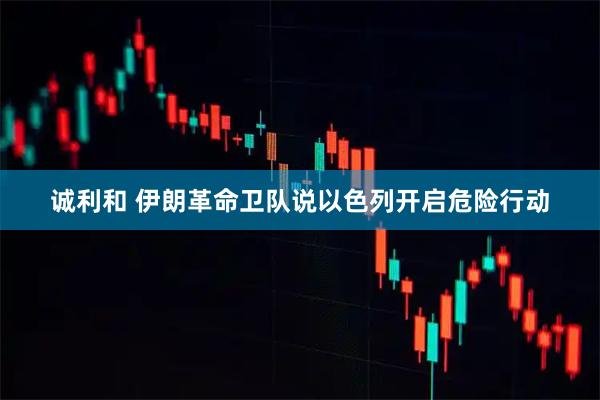 诚利和 伊朗革命卫队说以色列开启危险行动