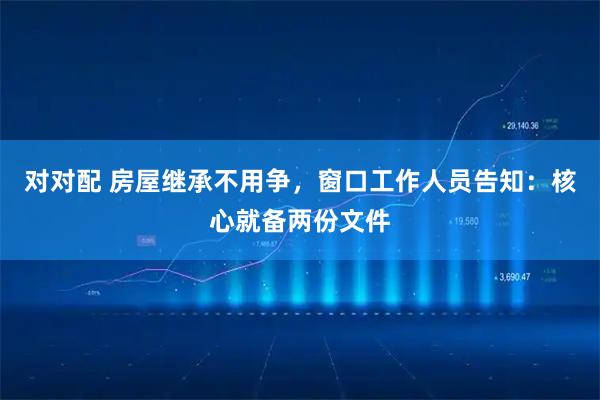 对对配 房屋继承不用争，窗口工作人员告知：核心就备两份文件