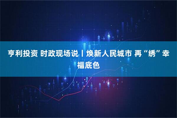 亨利投资 时政现场说丨焕新人民城市 再“绣”幸福底色