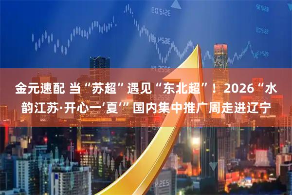 金元速配 当“苏超”遇见“东北超”！2026“水韵江苏·开心一‘夏’”国内集中推广周走进辽宁