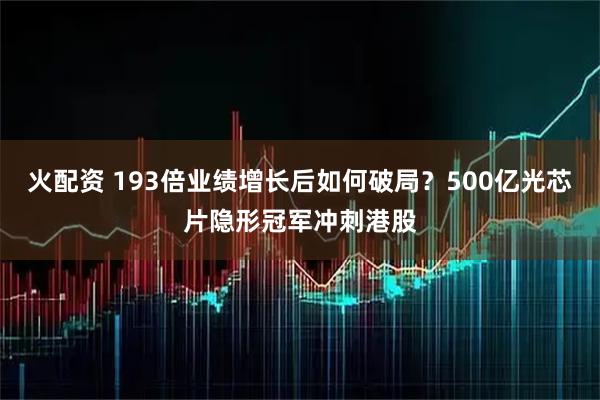 火配资 193倍业绩增长后如何破局？500亿光芯片隐形冠军冲刺港股