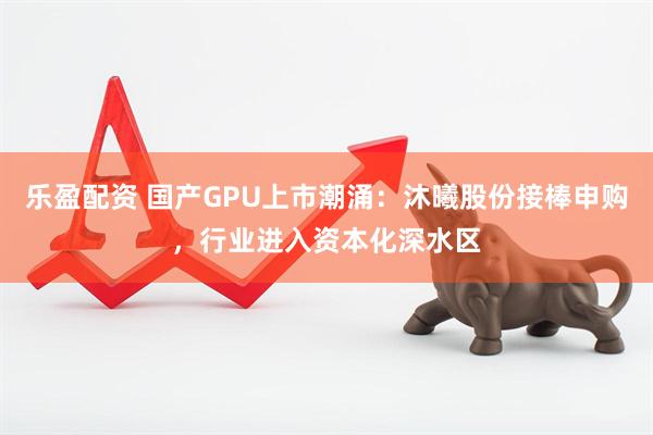 乐盈配资 国产GPU上市潮涌：沐曦股份接棒申购，行业进入资本化深水区