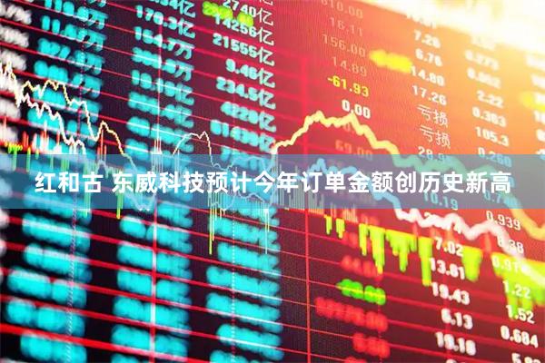 红和古 东威科技预计今年订单金额创历史新高