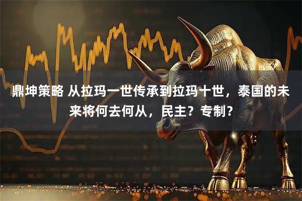 鼎坤策略 从拉玛一世传承到拉玛十世，泰国的未来将何去何从，民主？专制？