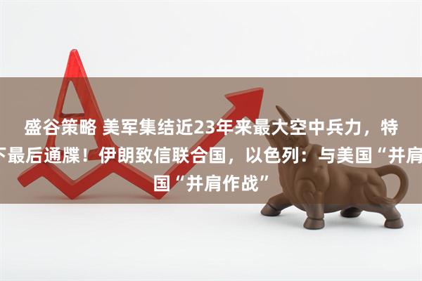 盛谷策略 美军集结近23年来最大空中兵力，特朗普下最后通牒！伊朗致信联合国，以色列：与美国“并肩作战”
