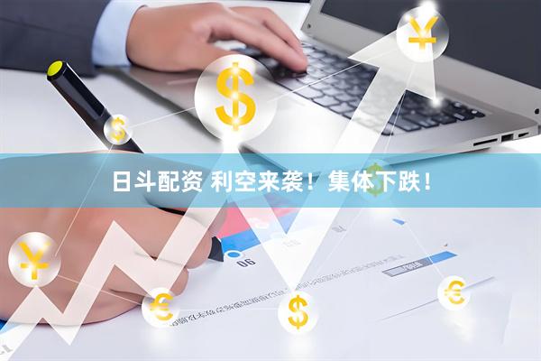 日斗配资 利空来袭！集体下跌！