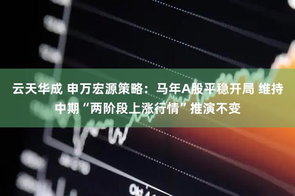 云天华成 申万宏源策略：马年A股平稳开局 维持中期“两阶段上涨行情”推演不变