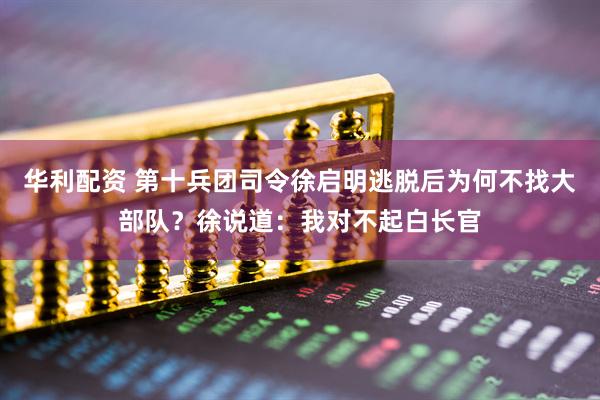 华利配资 第十兵团司令徐启明逃脱后为何不找大部队？徐说道：我对不起白长官