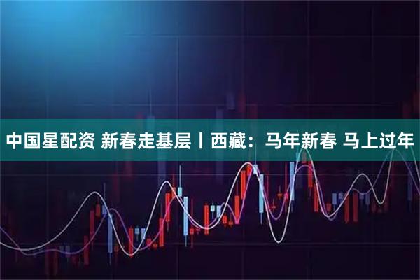 中国星配资 新春走基层丨西藏：马年新春 马上过年