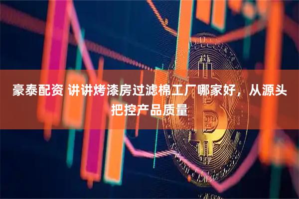 豪泰配资 讲讲烤漆房过滤棉工厂哪家好，从源头把控产品质量