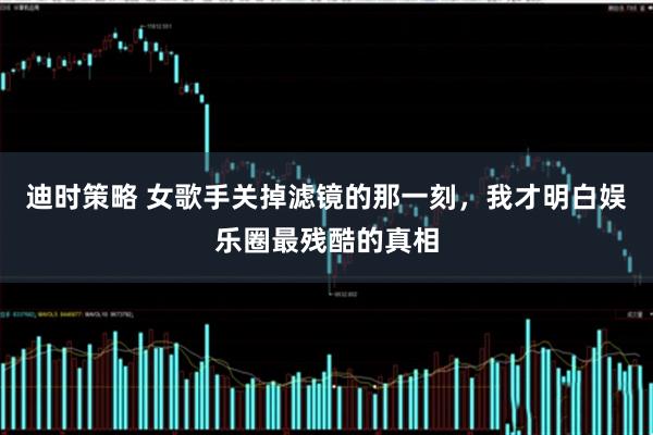 迪时策略 女歌手关掉滤镜的那一刻，我才明白娱乐圈最残酷的真相