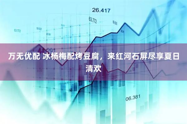 万无优配 冰杨梅配烤豆腐，来红河石屏尽享夏日清欢