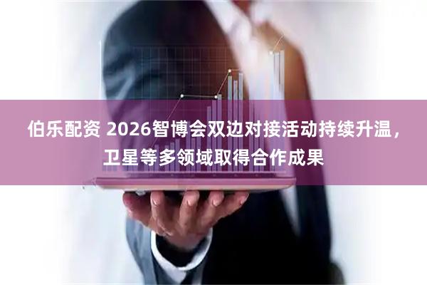 伯乐配资 2026智博会双边对接活动持续升温，卫星等多领域取得合作成果