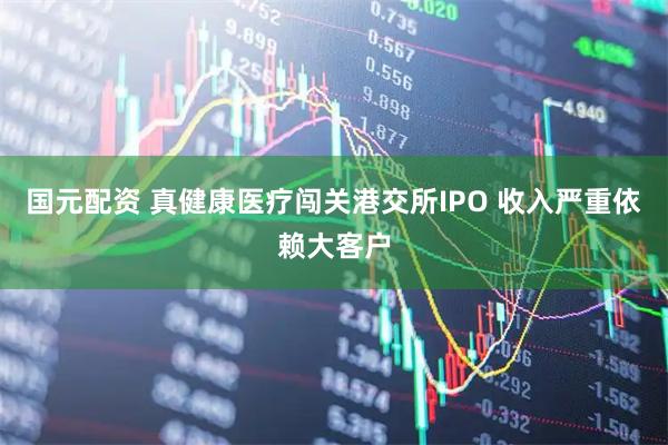 国元配资 真健康医疗闯关港交所IPO 收入严重依赖大客户