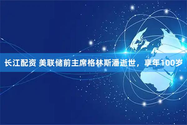 长江配资 美联储前主席格林斯潘逝世，享年100岁