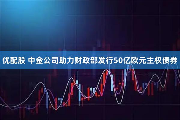 优配股 中金公司助力财政部发行50亿欧元主权债券