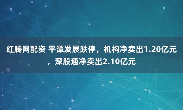 红腾网配资 平潭发展跌停，机构净卖出1.20亿元，深股通净卖出2.10亿元
