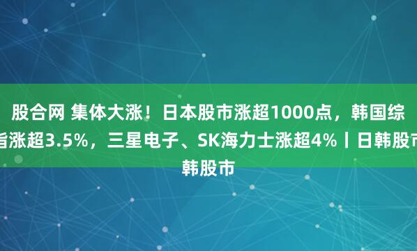 股合网 集体大涨！日本股市涨超1000点，韩国综指涨超3.5%，三星电子、SK海力士涨超4%丨日韩股市