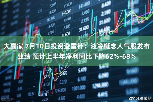 大赢家 7月10日投资避雷针：液冷概念人气股发布业绩 预计上半年净利同比下降62%-68%