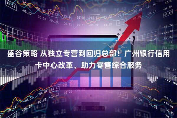 盛谷策略 从独立专营到回归总部！广州银行信用卡中心改革、助力零售综合服务