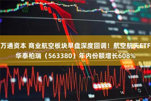 万通资本 商业航空板块早盘深度回调！航空航天ETF华泰柏瑞（563380）年内份额增长608%