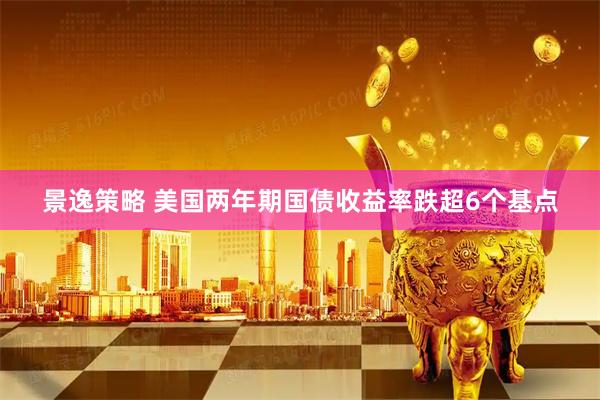 景逸策略 美国两年期国债收益率跌超6个基点