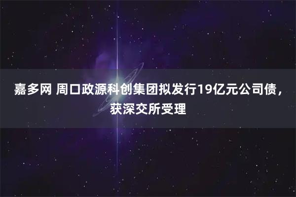 嘉多网 周口政源科创集团拟发行19亿元公司债，获深交所受理